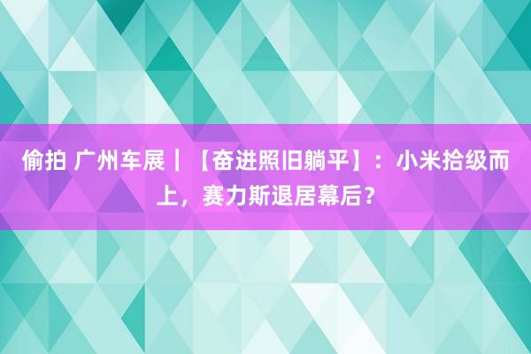 偷拍 广州车展｜【奋进照旧躺平】：小米拾级而上，赛力斯退居幕后？