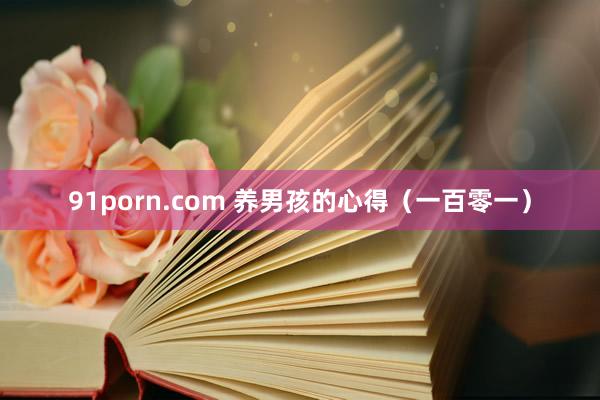 91porn.com 养男孩的心得（一百零一）