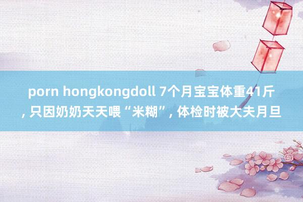 porn hongkongdoll 7个月宝宝体重41斤， 只因奶奶天天喂“米糊”， 体检时被大夫月旦