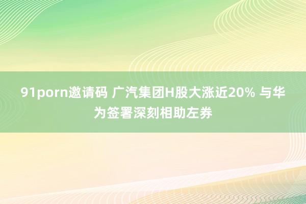 91porn邀请码 广汽集团H股大涨近20% 与华为签署深刻相助左券