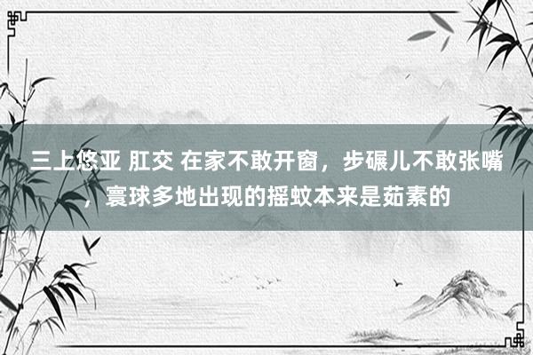 三上悠亚 肛交 在家不敢开窗，步碾儿不敢张嘴，寰球多地出现的摇蚊本来是茹素的