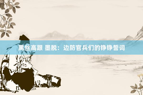 黑丝高跟 墨脱：边防官兵们的铮铮誓词