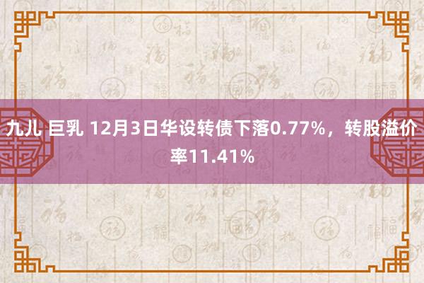 九儿 巨乳 12月3日华设转债下落0.77%，转股溢价率11.41%