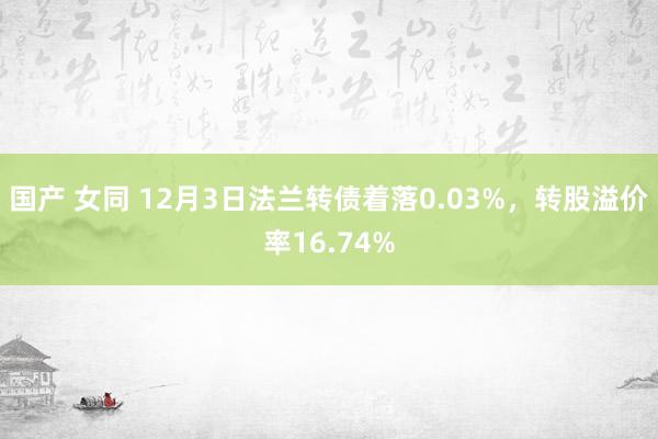 国产 女同 12月3日法兰转债着落0.03%，转股溢价率16.74%