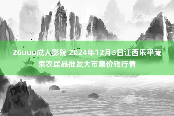 26uuu成人影院 2024年12月5日江西乐平蔬菜农居品批发大市集价钱行情