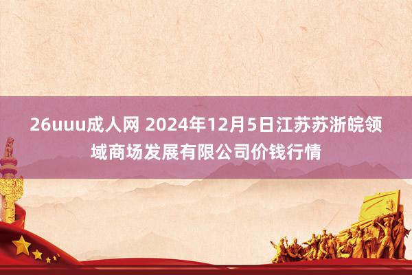 26uuu成人网 2024年12月5日江苏苏浙皖领域商场发展有限公司价钱行情