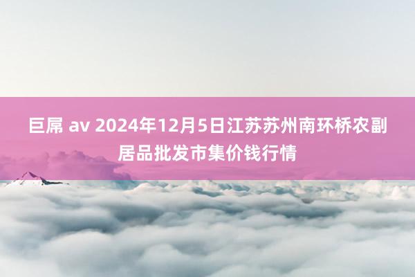 巨屌 av 2024年12月5日江苏苏州南环桥农副居品批发市集价钱行情