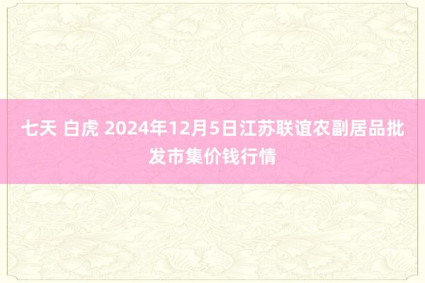 七天 白虎 2024年12月5日江苏联谊农副居品批发市集价钱行情