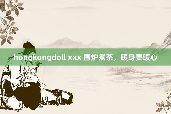 hongkongdoll xxx 围炉煮茶，暖身更暖心