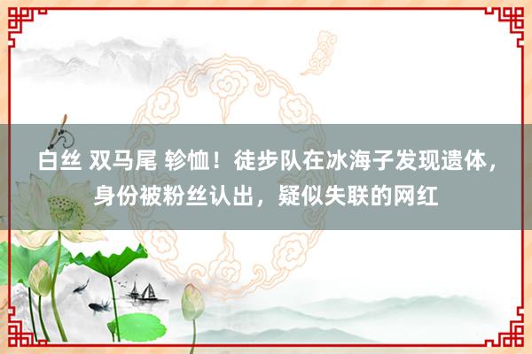 白丝 双马尾 轸恤！徒步队在冰海子发现遗体，身份被粉丝认出，疑似失联的网红