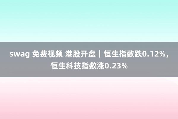 swag 免费视频 港股开盘｜恒生指数跌0.12%，恒生科技指数涨0.23%