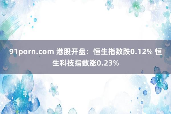 91porn.com 港股开盘：恒生指数跌0.12% 恒生科技指数涨0.23%