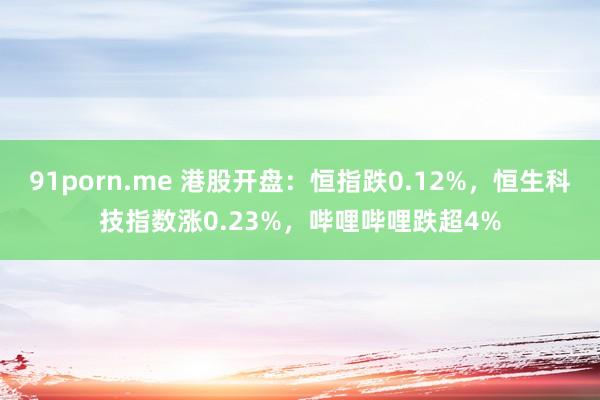 91porn.me 港股开盘：恒指跌0.12%，恒生科技指数涨0.23%，哔哩哔哩跌超4%