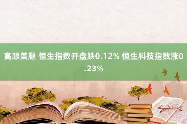 高跟美腿 恒生指数开盘跌0.12% 恒生科技指数涨0.23%