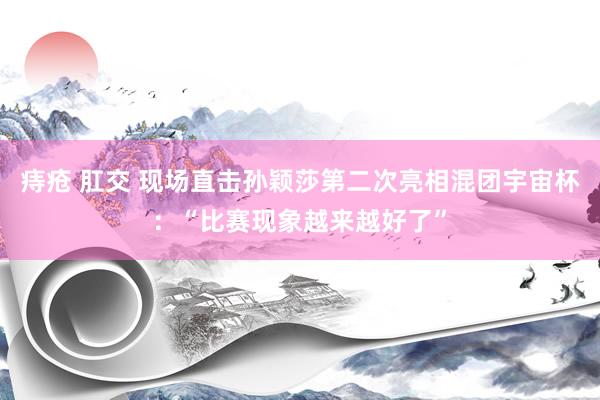 痔疮 肛交 现场直击孙颖莎第二次亮相混团宇宙杯：“比赛现象越来越好了”