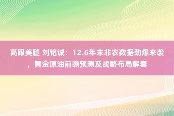 高跟美腿 刘铭诚：12.6年末非农数据劲爆来袭，黄金原油前瞻预测及战略布局解套