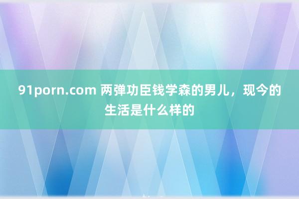 91porn.com 两弹功臣钱学森的男儿，现今的生活是什么样的