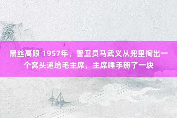 黑丝高跟 1957年，警卫员马武义从兜里掏出一个窝头递给毛主席，主席唾手掰了一块