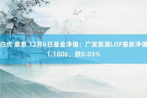 白虎 意思 12月6日基金净值：广发聚源LOF最新净值1.1806，跌0.03%