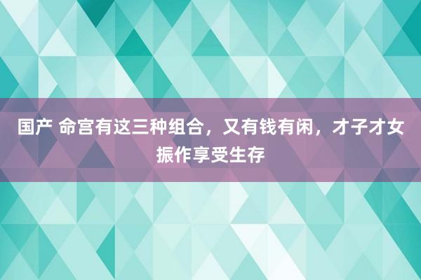 国产 命宫有这三种组合，又有钱有闲，才子才女振作享受生存