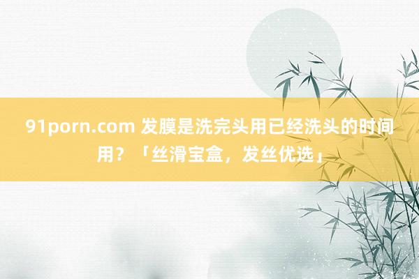 91porn.com 发膜是洗完头用已经洗头的时间用？「丝滑宝盒，发丝优选」