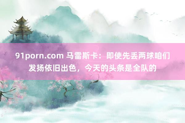 91porn.com 马雷斯卡：即使先丢两球咱们发扬依旧出色，今天的头条是全队的