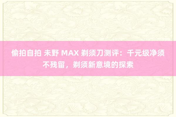 偷拍自拍 未野 MAX 剃须刀测评：千元级净须不残留，剃须新意境的探索