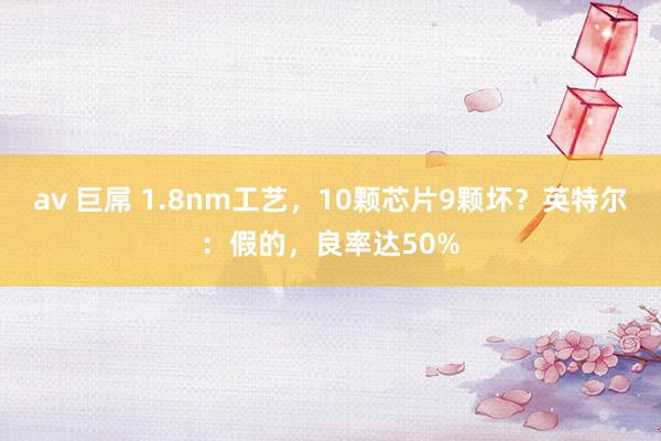 av 巨屌 1.8nm工艺，10颗芯片9颗坏？英特尔：假的，良率达50%