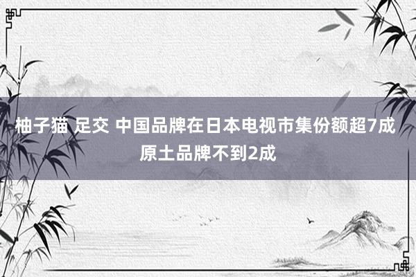 柚子猫 足交 中国品牌在日本电视市集份额超7成 原土品牌不到2成