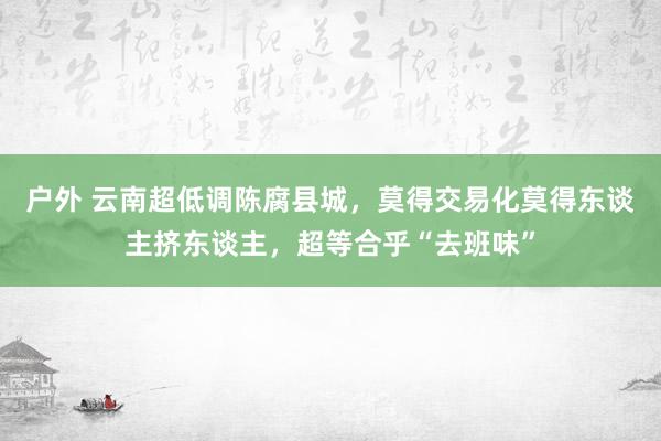 户外 云南超低调陈腐县城，莫得交易化莫得东谈主挤东谈主，超等合乎“去班味”