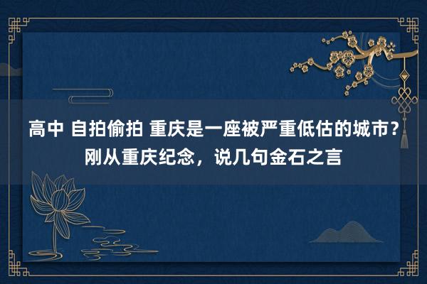 高中 自拍偷拍 重庆是一座被严重低估的城市？刚从重庆纪念，说几句金石之言