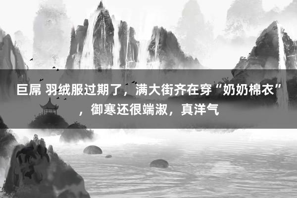 巨屌 羽绒服过期了，满大街齐在穿“奶奶棉衣”，御寒还很端淑，真洋气