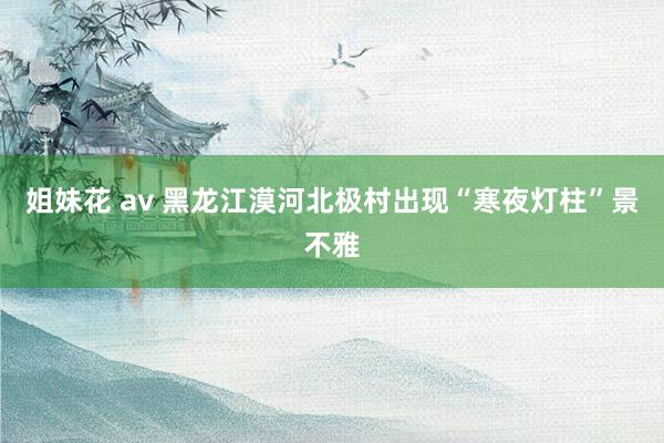 姐妹花 av 黑龙江漠河北极村出现“寒夜灯柱”景不雅