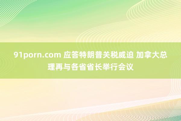 91porn.com 应答特朗普关税威迫 加拿大总理再与各省省长举行会议