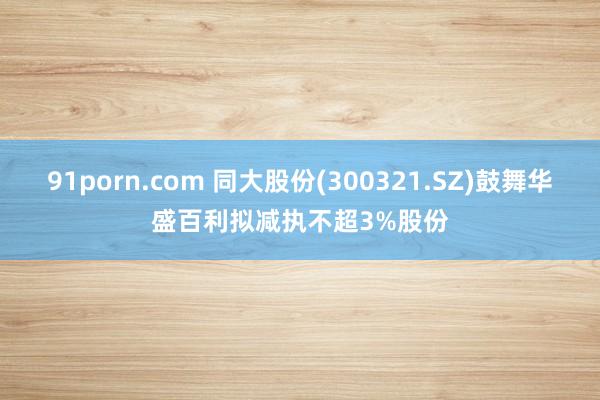 91porn.com 同大股份(300321.SZ)鼓舞华盛百利拟减执不超3%股份