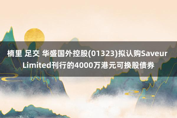 楠里 足交 华盛国外控股(01323)拟认购Saveur Limited刊行的4000万港元可换股债券