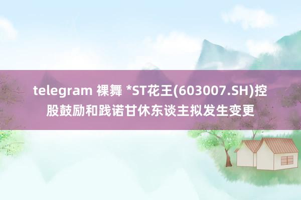 telegram 裸舞 *ST花王(603007.SH)控股鼓励和践诺甘休东谈主拟发生变更