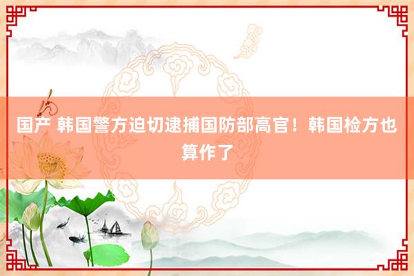 国产 韩国警方迫切逮捕国防部高官！韩国检方也算作了