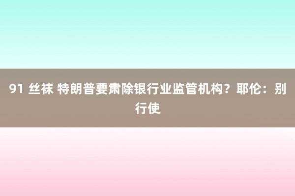 91 丝袜 特朗普要肃除银行业监管机构？耶伦：别行使