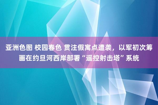 亚洲色图 校园春色 贯注假寓点遭袭，以军初次筹画在约旦河西岸部署“遥控射击塔”系统