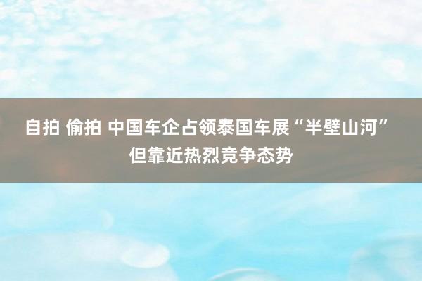 自拍 偷拍 中国车企占领泰国车展“半壁山河” 但靠近热烈竞争态势