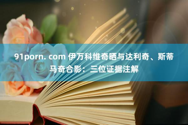 91porn. com 伊万科维奇晒与达利奇、斯蒂马奇合影：三位证据注解