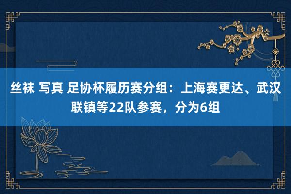 丝袜 写真 足协杯履历赛分组：上海赛更达、武汉联镇等22队参赛，分为6组