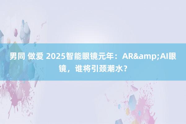 男同 做爱 2025智能眼镜元年：AR&AI眼镜，谁将引颈潮水？