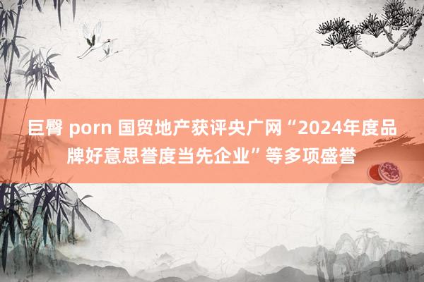 巨臀 porn 国贸地产获评央广网“2024年度品牌好意思誉度当先企业”等多项盛誉