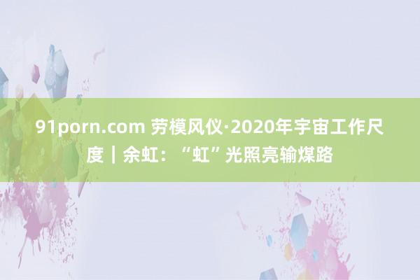 91porn.com 劳模风仪·2020年宇宙工作尺度｜余虹：“虹”光照亮输煤路