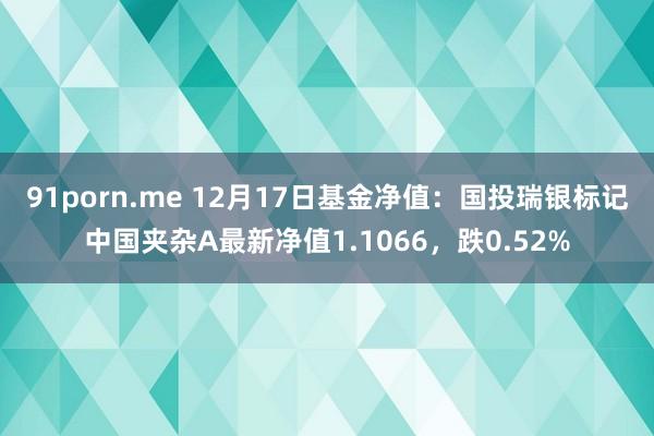 91porn.me 12月17日基金净值：国投瑞银标记中国夹杂A最新净值1.1066，跌0.52%