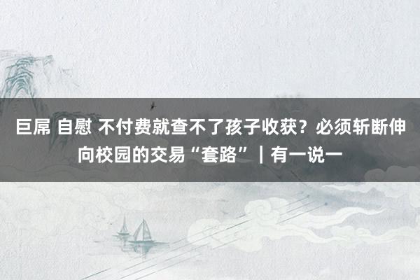 巨屌 自慰 不付费就查不了孩子收获？必须斩断伸向校园的交易“套路”｜有一说一