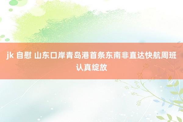 jk 自慰 山东口岸青岛港首条东南非直达快航周班认真绽放