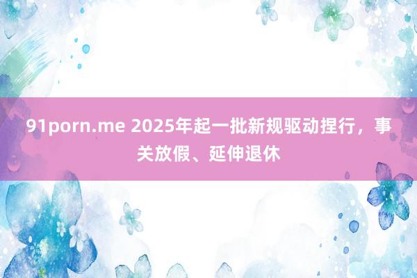 91porn.me 2025年起一批新规驱动捏行，事关放假、延伸退休